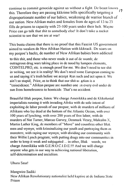 continue to commit genocide against us without a fight. De beast knows. this. Therefore they are passing kkkrime bills specifically targeting a disproportionate number of our babies, weakening de warrior branch of our nation. New Afrikan males and females from de ages of 13 10 25 fills de prisons to capacity with 25-100 years under their belt. Wayne Price can go talk that shit to somebody else! It don’t take a rocket scientist to sce that we are at war! This busta claims that there is no proof that this Fascist US government aimed o weaken de New Afiikan Nation with kkkrack. De scars on my peepoc’s backs, de number of New Afiikan babies born addicted 0 this shit, and those who never made it out of de womb; de outrageous drug wars taking place in de hood by lumpen clements, COINTELPRO, etc. is enough proof for me. We don’t neeed 10 sce shit in writing, we sce it n reality! We don’t need some European coming to us and saying it’s truth before we accept #tas such and act upon it We ain’t 50 stupid, Price, as 1o think that our shit-u- ation is a “coincidence.” Afiikan peepoe are sun from homelessness to homi umber one in every evil under de de. That’s no accident Beautiful Blak peepoe, listen: We charge Amerikkka and de Kkkolonial imperialists running it with invading Afiika with de sole intent of exploiting de labor powah of our pecpoe; with de murders of millions of Afrikans who lay dead at the bottom of the Atlantic Occan, with over 100 years of lynching; with over 200 years of free labor, with de ‘murders of Nat Tumer, Marcus Garvey, Denmark Vesey, Malcolm X, Martin Luther King, de members of “Move” and countless other Blak men and wymyn; with kriminalizing our youth and portraying them as monsters, with raping our wymyn; with dividing our community with their Willie Lynch program; with putting drugs into our communitics in order to keep it weak and subjugated .. in other, Blak words, we charge Amerikkka with G.EN.O.C.LD.E 11! And we will charge anyone who gets in our way 10 achieving national liberation, sclf-determination and soc Uhuru asal Mangwiro Sadiki New Afrikan Revolutionary nationalist held kaptive at de India Prison